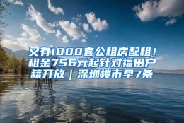 又有1000套公租房配租！租金756元起针对福田户籍开放｜深圳楼市早7条