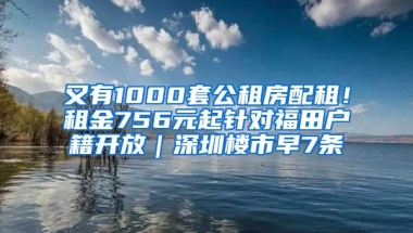 又有1000套公租房配租！租金756元起针对福田户籍开放｜深圳楼市早7条