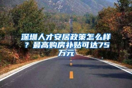 深圳人才安居政策怎么样？最高购房补贴可达75万元