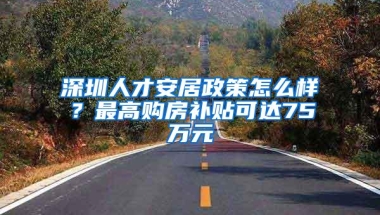 深圳人才安居政策怎么样？最高购房补贴可达75万元