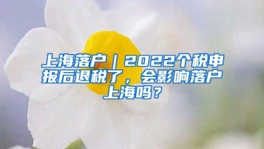 上海落户｜2022个税申报后退税了，会影响落户上海吗？