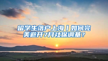 留学生落户上海丨如何完美避开7月社保调基？