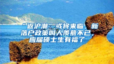 “返沪潮”或将来临，新落户政策叫人羡慕不已，应届硕士生有福了