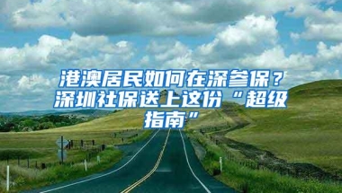 港澳居民如何在深参保？深圳社保送上这份“超级指南”