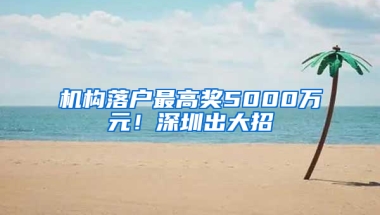 机构落户最高奖5000万元！深圳出大招→