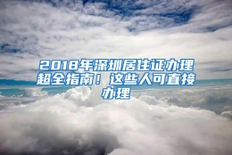 2018年深圳居住证办理超全指南！这些人可直接办理