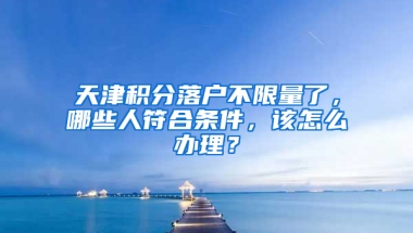 天津积分落户不限量了，哪些人符合条件，该怎么办理？