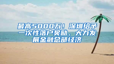 最高5000万！深圳给予一次性落户奖励，大力发展金融总部经济