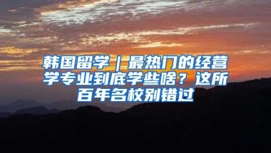 韩国留学｜最热门的经营学专业到底学些啥？这所百年名校别错过