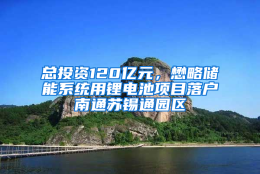 总投资120亿元，懋略储能系统用锂电池项目落户南通苏锡通园区