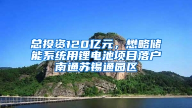 总投资120亿元，懋略储能系统用锂电池项目落户南通苏锡通园区