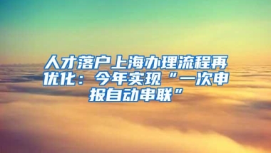 人才落户上海办理流程再优化：今年实现“一次申报自动串联”