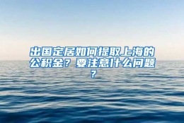 出国定居如何提取上海的公积金？要注意什么问题？