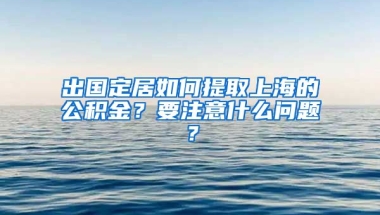 出国定居如何提取上海的公积金？要注意什么问题？