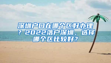 深圳户口在哪个区好办理？2022落户深圳，选择哪个区比较好？