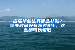 应届毕业生有哪些补贴？毕业时间没有超过5年，这些都可以领取