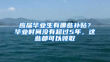 应届毕业生有哪些补贴？毕业时间没有超过5年，这些都可以领取