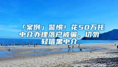 「案例」警惕！花50万托中介办理落户被骗，切勿轻信黑中介