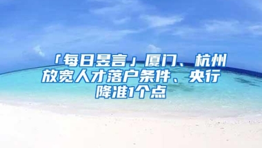 「每日昱言」厦门、杭州放宽人才落户条件、央行降准1个点