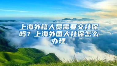 上海外籍人员需要交社保吗？上海外国人社保怎么办理