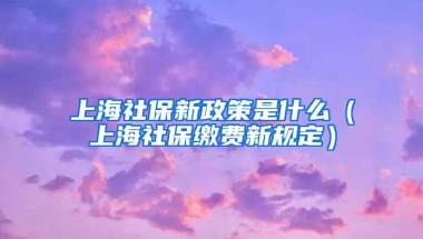 上海社保新政策是什么（上海社保缴费新规定）