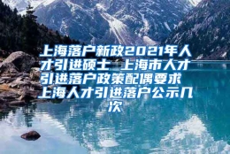 上海落户新政2021年人才引进硕士 上海市人才引进落户政策配偶要求 上海人才引进落户公示几次