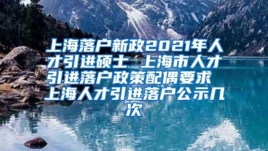 上海落户新政2021年人才引进硕士 上海市人才引进落户政策配偶要求 上海人才引进落户公示几次