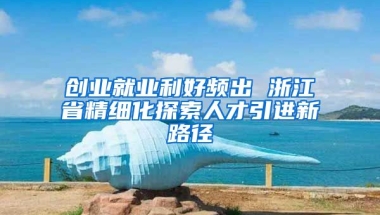 创业就业利好频出 浙江省精细化探索人才引进新路径