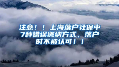 注意！！上海落户社保中7种错误缴纳方式，落户时不被认可！！