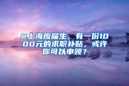 @上海应届生，有一份1000元的求职补贴，或许你可以申领？