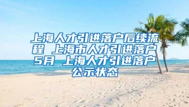 上海人才引进落户后续流程 上海市人才引进落户5月 上海人才引进落户公示状态