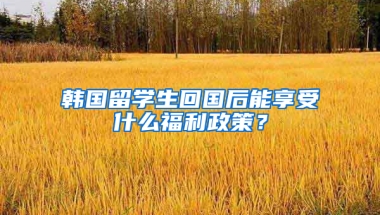 韩国留学生回国后能享受什么福利政策？