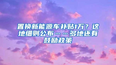 置换新能源车补贴1万？这地细则公布……多地还有鼓励政策