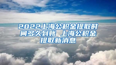 2022上海公积金提取时间多久到账 上海公积金提取新消息