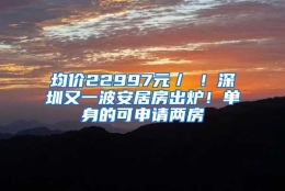 均价22997元／㎡！深圳又一波安居房出炉！单身的可申请两房