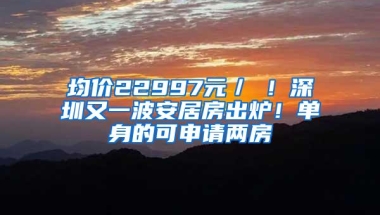 均价22997元／㎡！深圳又一波安居房出炉！单身的可申请两房