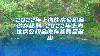 2022年上海住房公积金缴存比例 2022年上海住房公积金缴存基数是多少