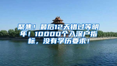 聚焦！最后12天错过等明年！10000个入深户指标，没有学历要求！