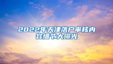 2022年天津落户审核内容细节大曝光