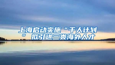 上海启动实施“千人计划”　拟引进三类海外人才