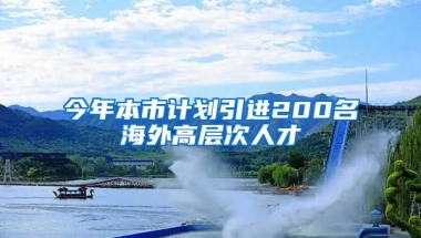 今年本市计划引进200名海外高层次人才