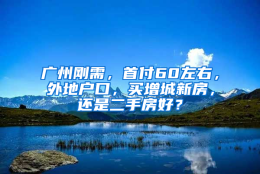 广州刚需，首付60左右，外地户口，买增城新房，还是二手房好？