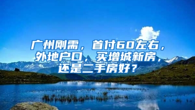 广州刚需，首付60左右，外地户口，买增城新房，还是二手房好？