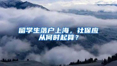 留学生落户上海，社保应从何时起算？