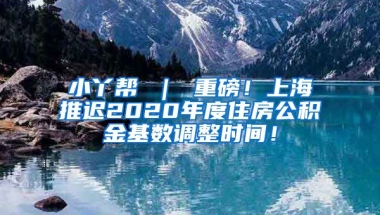 小丫帮 ｜ 重磅！上海推迟2020年度住房公积金基数调整时间！