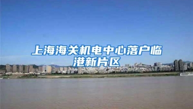 上海海关机电中心落户临港新片区