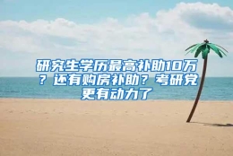 研究生学历最高补助10万？还有购房补助？考研党更有动力了