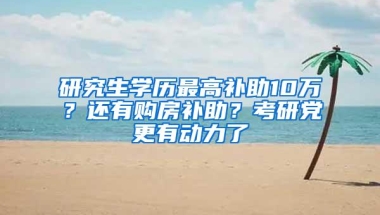 研究生学历最高补助10万？还有购房补助？考研党更有动力了