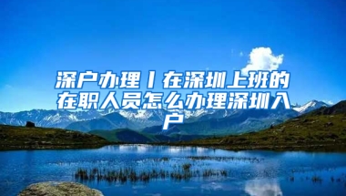 深户办理丨在深圳上班的在职人员怎么办理深圳入户