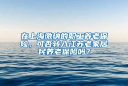 在上海缴纳的职工养老保险，可否转入江苏老家居民养老保险吗？